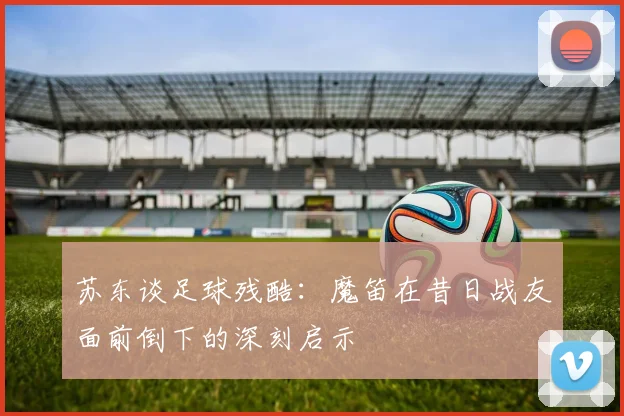 苏东谈足球残酷：魔笛在昔日战友面前倒下的深刻启示